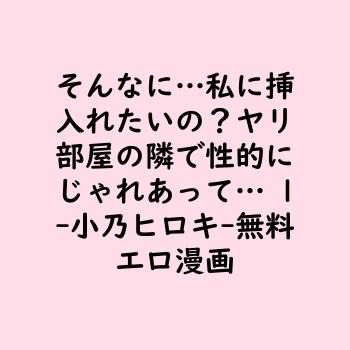 そんなに…私に挿入れたいの？ヤリ部屋の隣で性的にじゃれあって… 1（小乃ヒロキ）【無料エロ漫画】