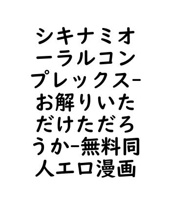 シキナミオーラルコンプレックス（お解りいただけただろうか）【無料同人エロマンガ】